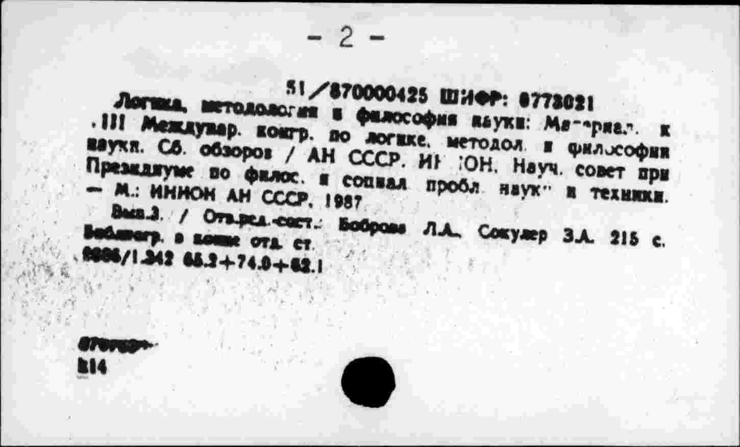 ﻿st/170000425 ШИФР: «77W21
Лопай. ■етомаогоа а фалософма ваужа: Мя-'ряа." к .11! Междувар жоагр. по логаке. методол ж философам ваучя. СО обзоры / АН СССР. HF ЮН. Науч, совет прв Празаджуме во фалос. а соавад пробл наук- в технжка. о М.: ИННОМ АН СССР. 1Р8Г
Выа.1 / Огмкд <аст.. Шрам ЛХ, Coayaep ЗХ 21Б с. ОаАмгр. а мят отд и.
aOM/1J42 UJ4-74A-MU.I